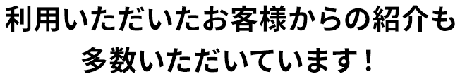 利用いただいたお客様からの紹介も多数いただいています！